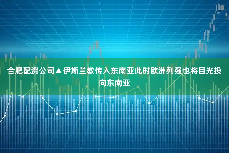 合肥配资公司▲伊斯兰教传入东南亚此时欧洲列强也将目光投向东南亚