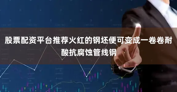 股票配资平台推荐火红的钢坯便可变成一卷卷耐酸抗腐蚀管线钢