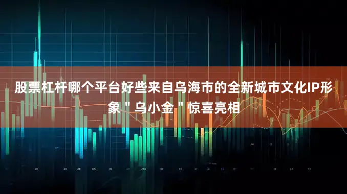 股票杠杆哪个平台好些来自乌海市的全新城市文化IP形象＂乌小金＂惊喜亮相