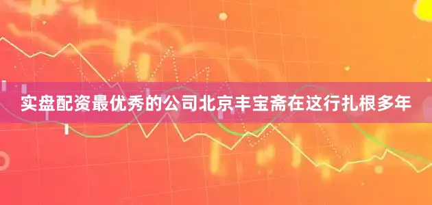 实盘配资最优秀的公司北京丰宝斋在这行扎根多年