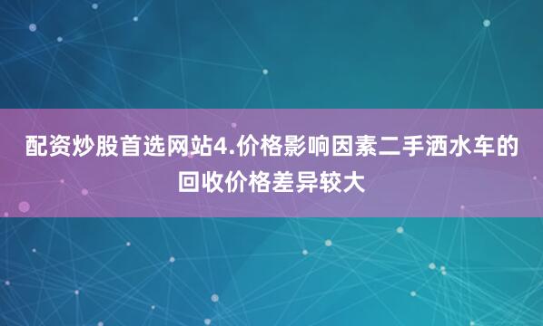配资炒股首选网站4.价格影响因素二手洒水车的回收价格差异较大