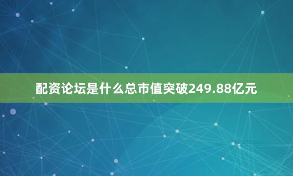 配资论坛是什么总市值突破249.88亿元