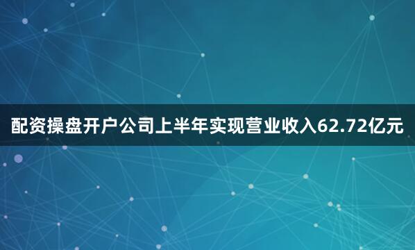 配资操盘开户公司上半年实现营业收入62.72亿元