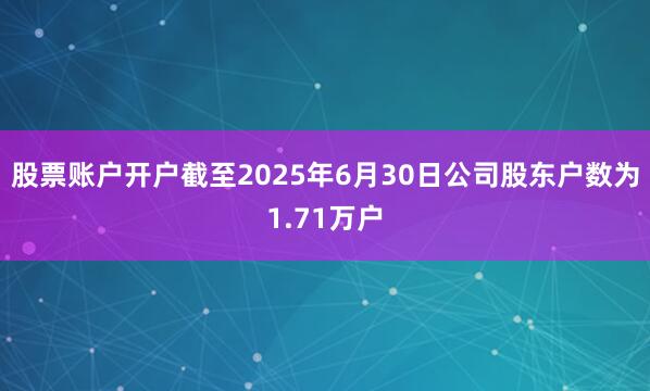 股票账户开户截至2025年6月30日公司股东户数为1.71万户