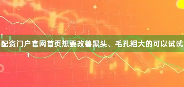 配资门户官网首页想要改善黑头、毛孔粗大的可以试试