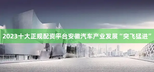 2023十大正规配资平台安徽汽车产业发展“突飞猛进”
