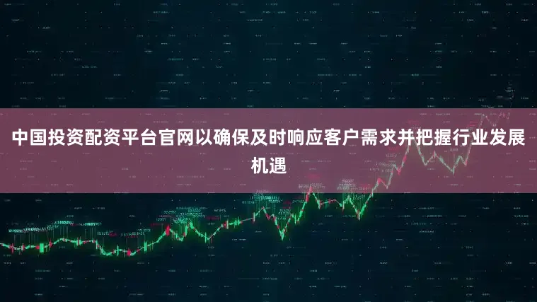 中国投资配资平台官网以确保及时响应客户需求并把握行业发展机遇