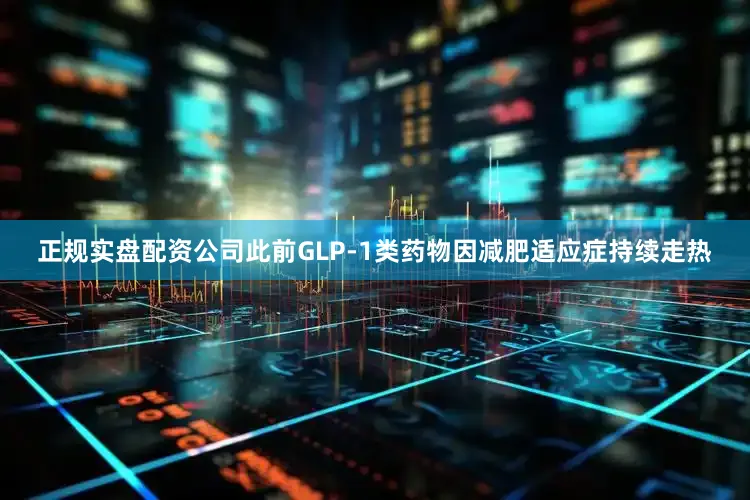 正规实盘配资公司此前GLP-1类药物因减肥适应症持续走热