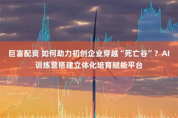 巨富配资 如何助力初创企业穿越“死亡谷”？AI训练营搭建立体化培育赋能平台