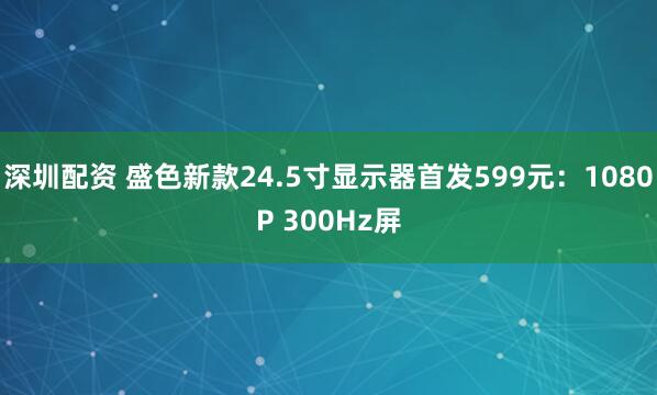 深圳配资 盛色新款24.5寸显示器首发599元：1080P 300Hz屏
