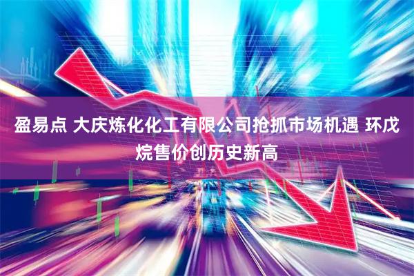 盈易点 大庆炼化化工有限公司抢抓市场机遇 环戊烷售价创历史新高