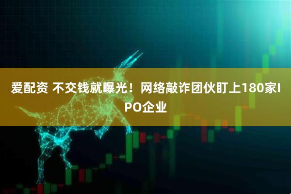 爱配资 不交钱就曝光！网络敲诈团伙盯上180家IPO企业