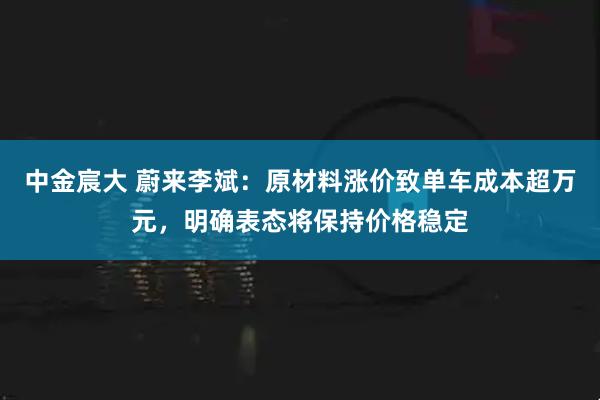 中金宸大 蔚来李斌：原材料涨价致单车成本超万元，明确表态将保持价格稳定